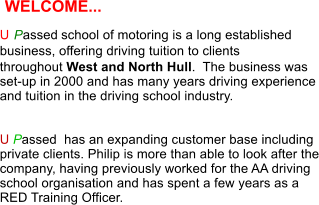 U P assed   school of motoring is a long established  business, offering driving tuition to clients  throughout West and North Hull.  The business was set-up in 2000 and has many years driving experience and tuition in the driving school industry.   U Passed  has an expanding customer base including private clients. Philip is more than able to look after the company, having previously worked for the AA driving school organisation and has spent a few years as a RED Training Officer. WELCOME...